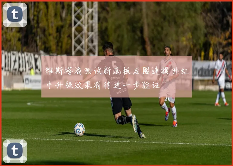 维斯塔潘测试新底板后圈速提升红牛升级效果有待进一步验证