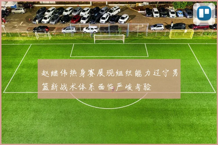 赵继伟热身赛展现组织能力辽宁男篮新战术体系面临严峻考验