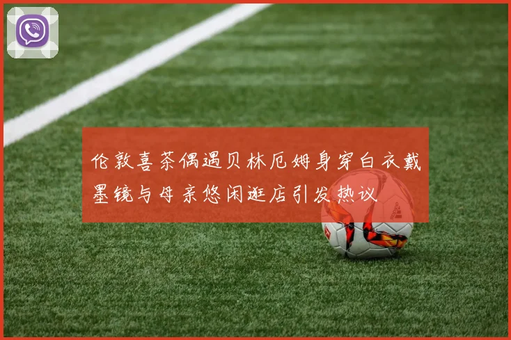 伦敦喜茶偶遇贝林厄姆身穿白衣戴墨镜与母亲悠闲逛店引发热议