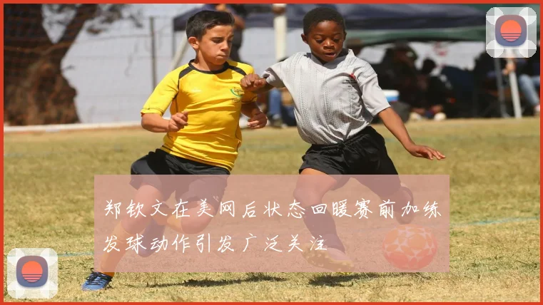 郑钦文在美网后状态回暖赛前加练发球动作引发广泛关注