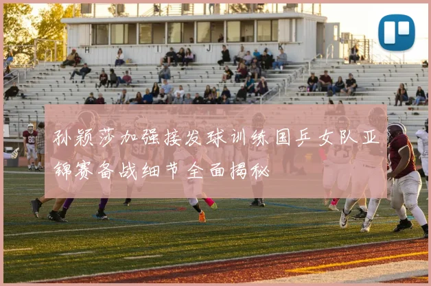 孙颖莎加强接发球训练国乒女队亚锦赛备战细节全面揭秘
