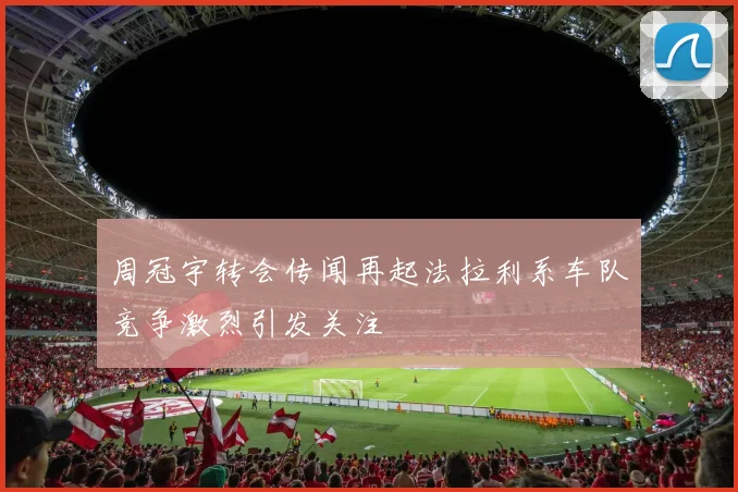周冠宇转会传闻再起法拉利系车队竞争激烈引发关注