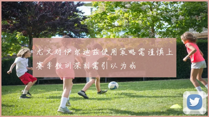 尤文对伊尔迪兹使用策略需谨慎上赛季教训深刻需引以为戒