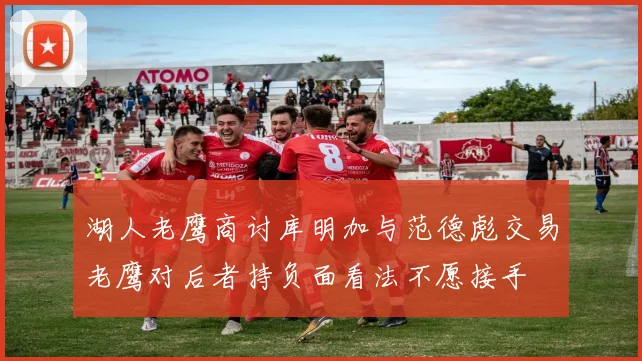 湖人老鹰商讨库明加与范德彪交易老鹰对后者持负面看法不愿接手